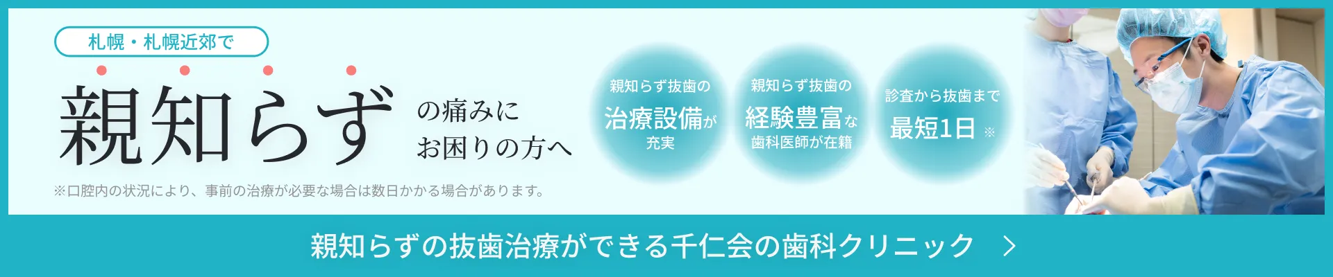 札幌・札幌近郊で親知らずの痛みにお困りの方へ/親知らず抜歯の治療設備が充実/親知らず抜歯の経験豊富な歯科医師が在籍/診査から抜歯まで最短1日※※口腔内の状況により、事前の治療が必要な場合は数日かかる場合があります。親知らずの抜歯治療ができる千仁会の歯科クリニック